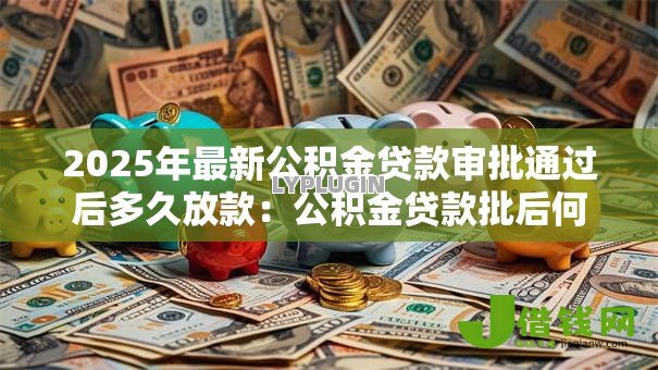 2025年最新公积金贷款审批通过后多久放款:公积金贷款批后何时能收到款项 2025年最新公积金贷款审批通过后多久放款:公积金贷款批后何时能收到款项