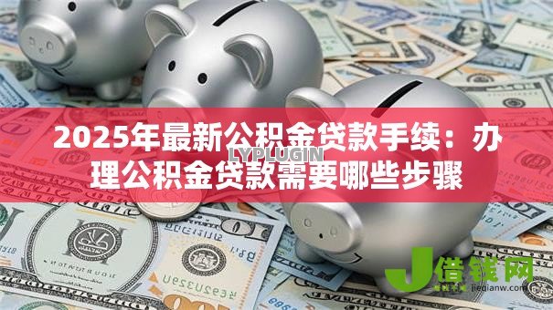 2025年最新公积金贷款手续:办理公积金贷款需要哪些步骤 2025年最新公积金贷款手续:办理公积金贷款需要哪些步骤