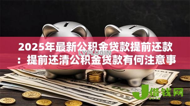 2025年最新公积金贷款提前还款：提前还清公积金贷款有何注意事项
