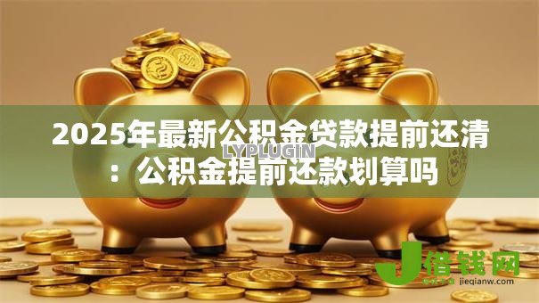 2025年最新公积金贷款提前还清:公积金提前还款划算吗 2025年最新公积金贷款提前还清:公积金提前还款划算吗