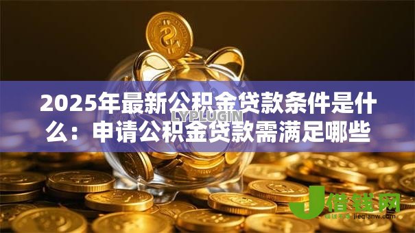 2025年最新公积金贷款条件是什么:申请公积金贷款需满足哪些要求 2025年最新公积金贷款条件是什么:申请公积金贷款需满足哪些要求