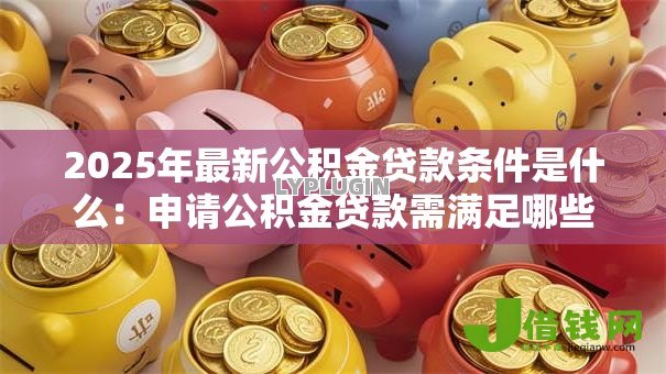 2025年最新公积金贷款条件是什么:申请公积金贷款需满足哪些要求 2025年最新公积金贷款条件是什么:申请公积金贷款需满足哪些要求