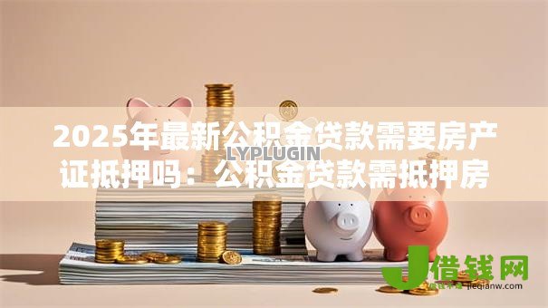 2025年最新公积金贷款需要房产证抵押吗:公积金贷款需抵押房产证吗 2025年最新公积金贷款需要房产证抵押吗:公积金贷款需抵押房产证吗
