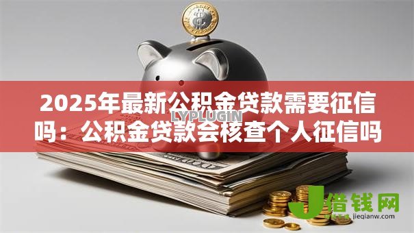 2025年最新公积金贷款需要征信吗：公积金贷款会核查个人征信吗