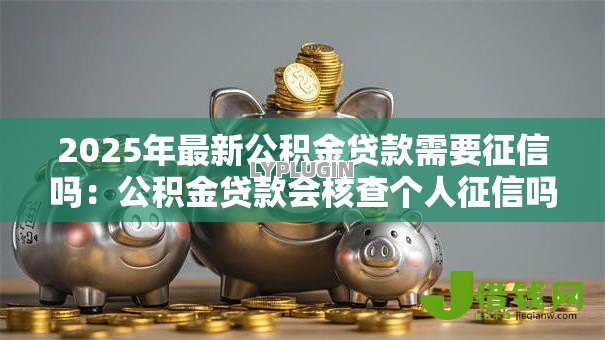 2025年最新公积金贷款需要征信吗：公积金贷款会核查个人征信吗