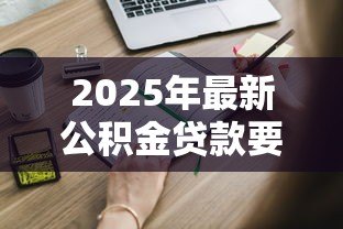 2025年最新公积金贷款要求:申请公积金贷款需要满足哪些条件 2025年最新公积金贷款要求:申请公积金贷款需要满足哪些条件