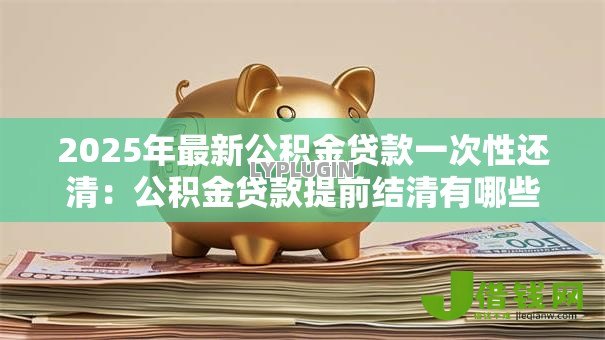 2025年最新公积金贷款一次性还清:公积金贷款提前结清有哪些注意事项 2025年最新公积金贷款一次性还清:公积金贷款提前结清有哪些注意事项