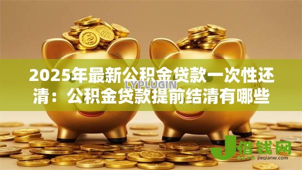 2025年最新公积金贷款一次性还清:公积金贷款提前结清有哪些注意事项 2025年最新公积金贷款一次性还清:公积金贷款提前结清有哪些注意事项