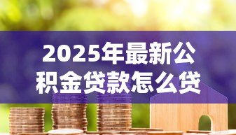 2025年最新公积金贷款怎么贷房贷:如何用公积金申请住房贷款 2025年最新公积金贷款怎么贷房贷:如何用公积金申请住房贷款