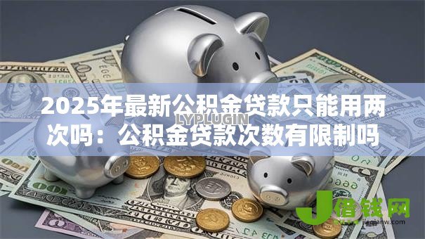 2025年最新公积金贷款只能用两次吗:公积金贷款次数有限制吗 2025年最新公积金贷款只能用两次吗:公积金贷款次数有限制吗