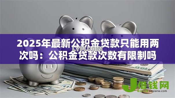 2025年最新公积金贷款只能用两次吗:公积金贷款次数有限制吗 2025年最新公积金贷款只能用两次吗:公积金贷款次数有限制吗