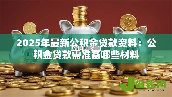 2025年最新公积金贷款资料:公积金贷款需准备哪些材料 2025年最新公积金贷款资料:公积金贷款需准备哪些材料