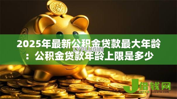 2025年最新公积金贷款最大年龄：公积金贷款年龄上限是多少