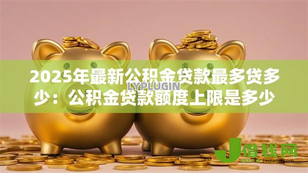 2025年最新公积金贷款最多贷多少:公积金贷款额度上限是多少 2025年最新公积金贷款最多贷多少:公积金贷款额度上限是多少