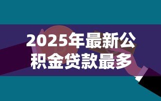 2025年最新公积金贷款最多可以贷多少钱：公积金最高贷款额度是多少？