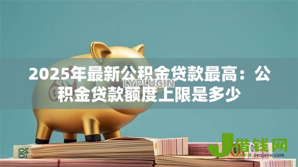 2025年最新公积金贷款最高：公积金贷款额度上限是多少