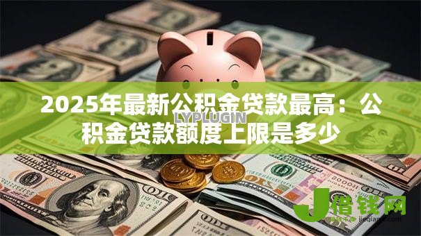 2025年最新公积金贷款最高：公积金贷款额度上限是多少