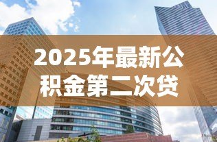 2025年最新公积金第二次贷款能贷多少:二套房公积金最高可贷多少 2025年最新公积金第二次贷款能贷多少:二套房公积金最高可贷多少