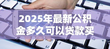 2025年最新公积金多久可以贷款买房：缴纳公积金多长时间可申请购房贷款