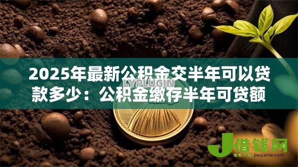 2025年最新公积金交半年可以贷款多少：公积金缴存半年可贷额度是多少