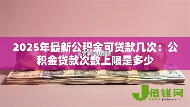 2025年最新公积金可贷款几次：公积金贷款次数上限是多少