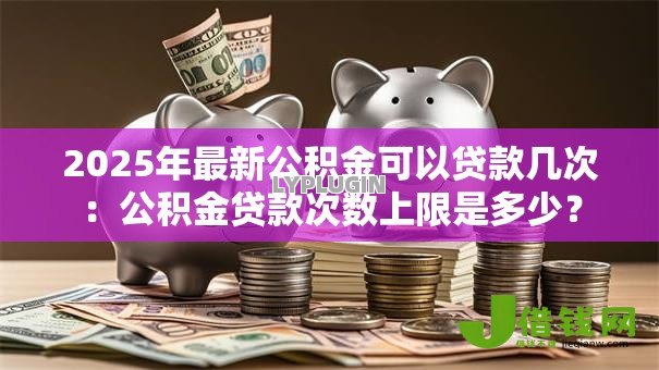2025年最新公积金可以贷款几次：公积金贷款次数上限是多少？