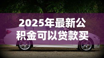 2025年最新公积金可以贷款买车吗:公积金能用于购车贷款吗 2025年最新公积金可以贷款买车吗:公积金能用于购车贷款吗