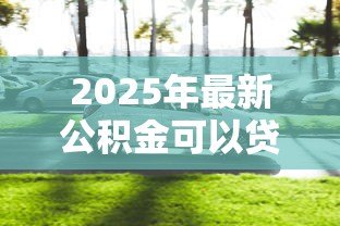 2025年最新公积金可以贷款买车么:公积金能用于购车贷款吗 2025年最新公积金可以贷款买车么:公积金能用于购车贷款吗