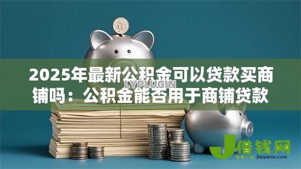 2025年最新公积金可以贷款买商铺吗：公积金能否用于商铺贷款