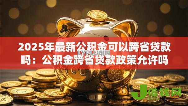 2025年最新公积金可以跨省贷款吗:公积金跨省贷款政策允许吗 2025年最新公积金可以跨省贷款吗:公积金跨省贷款政策允许吗
