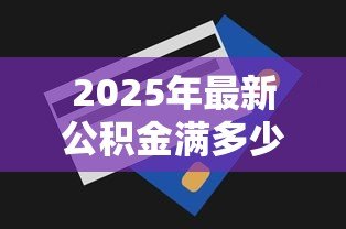2025年最新公积金满多少可以贷款:公积金贷款的最低余额要求是多少? 2025年最新公积金满多少可以贷款:公积金贷款的最低余额要求是多少?