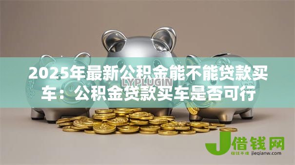 2025年最新公积金能不能贷款买车:公积金贷款买车是否可行 2025年最新公积金能不能贷款买车:公积金贷款买车是否可行