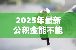 2025年最新公积金能不能贷款买车:公积金贷款买车是否可行 2025年最新公积金能不能贷款买车:公积金贷款买车是否可行