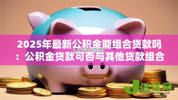 2025年最新公积金能组合贷款吗：公积金贷款可否与其他贷款组合