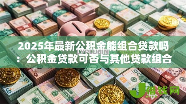 2025年最新公积金能组合贷款吗：公积金贷款可否与其他贷款组合