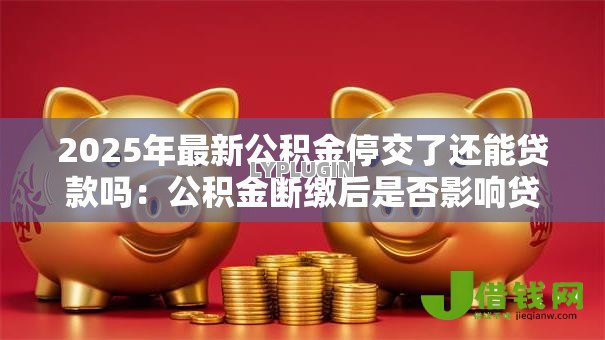 2025年最新公积金停交了还能贷款吗：公积金断缴后是否影响贷款申请