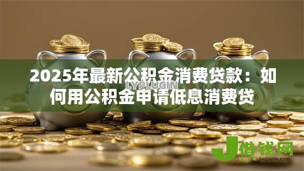 2025年最新公积金消费贷款：如何用公积金申请低息消费贷