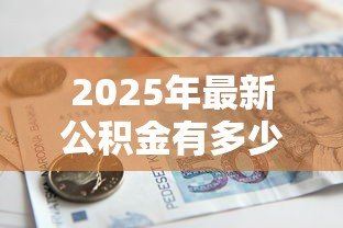 2025年最新公积金有多少钱可以贷款:公积金贷款额度如何计算 2025年最新公积金有多少钱可以贷款:公积金贷款额度如何计算