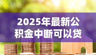 2025年最新公积金中断可以贷款吗:公积金停缴后还能申请房贷吗 2025年最新公积金中断可以贷款吗:公积金停缴后还能申请房贷吗