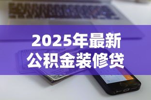 2025年最新公积金装修贷款额度:公积金装修贷款限额如何测算 2025年最新公积金装修贷款额度:公积金装修贷款限额如何测算