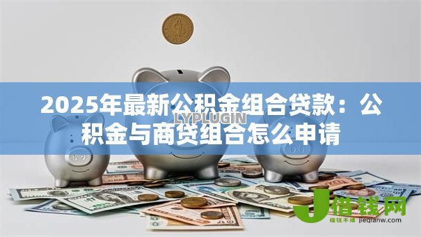 2025年最新公积金组合贷款：公积金与商贷组合怎么申请