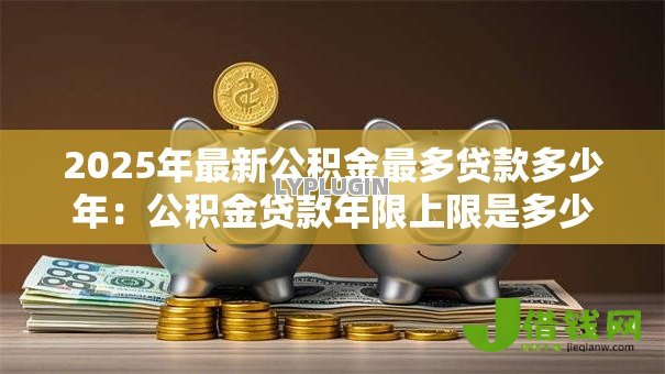 2025年最新公积金最多贷款多少年：公积金贷款年限上限是多少？