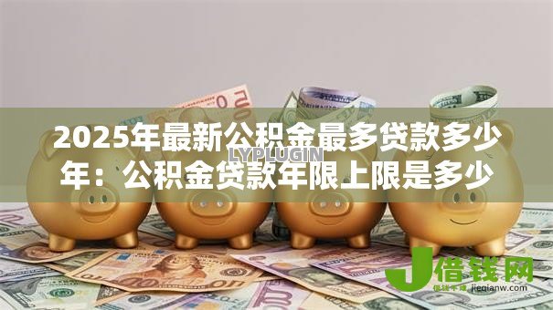 2025年最新公积金最多贷款多少年：公积金贷款年限上限是多少？