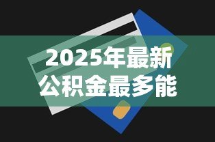 2025年最新公积金最多能贷款多少：公积金贷款最高额度是多少？