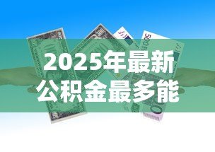 2025年最新公积金最多能贷款多少钱：公积金贷款额度上限是多少