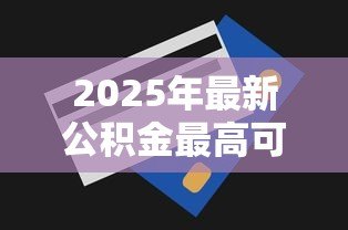 2025年最新公积金最高可以贷款多少：公积金贷款额度上限是多少