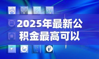 2025年最新公积金最高可以贷款多少：公积金贷款额度上限是多少