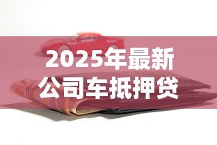 2025年最新公司车抵押贷款：企业车辆如何快速办理融资贷款