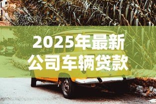 2025年最新公司车辆贷款：企业购车融资方案如何选择