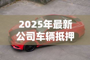 2025年最新公司车辆抵押贷款:企业用车如何办理抵押融资 2025年最新公司车辆抵押贷款:企业用车如何办理抵押融资
